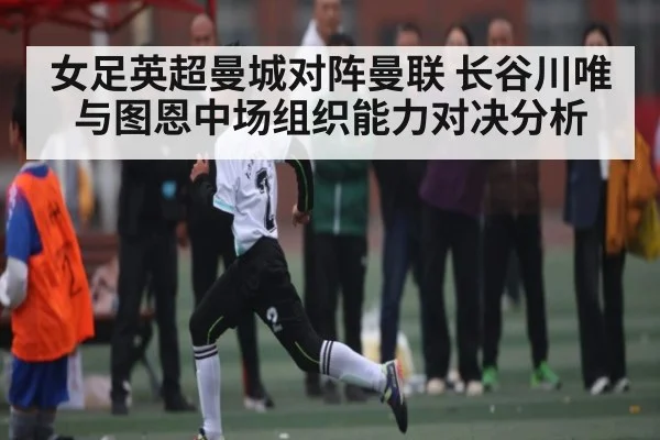 女足英超曼城对阵曼联 长谷川唯与图恩中场组织能力对决分析