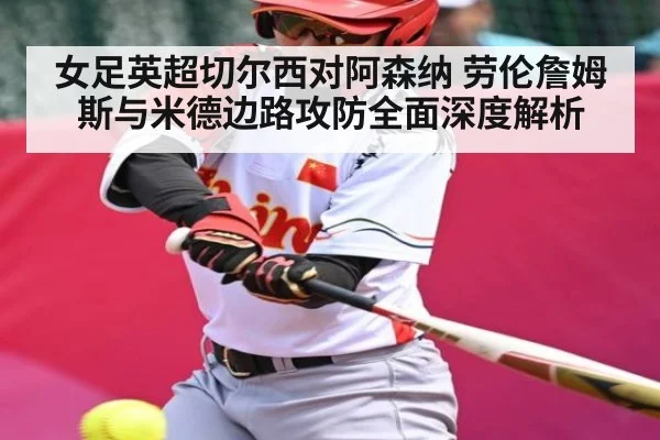 女足英超切尔西对阿森纳 劳伦詹姆斯与米德边路攻防全面深度解析