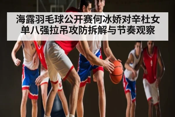 海露羽毛球公开赛何冰娇对辛杜女单八强拉吊攻防拆解与节奏观察